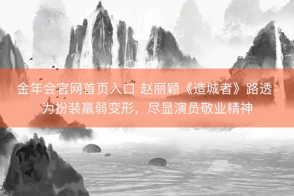 金年会官网首页入口 赵丽颖《造城者》路透：为扮装羸弱变形，尽显演员敬业精神