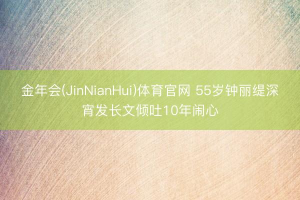 金年会(JinNianHui)体育官网 55岁钟丽缇深宵发长文倾吐10年闹心