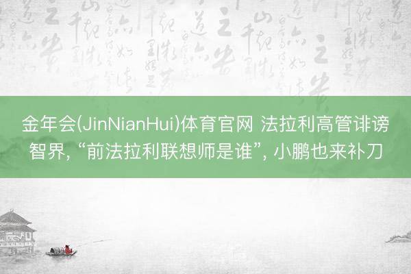 金年会(JinNianHui)体育官网 法拉利高管诽谤智界， “前法拉利联想师是谁”， 小鹏也来补刀