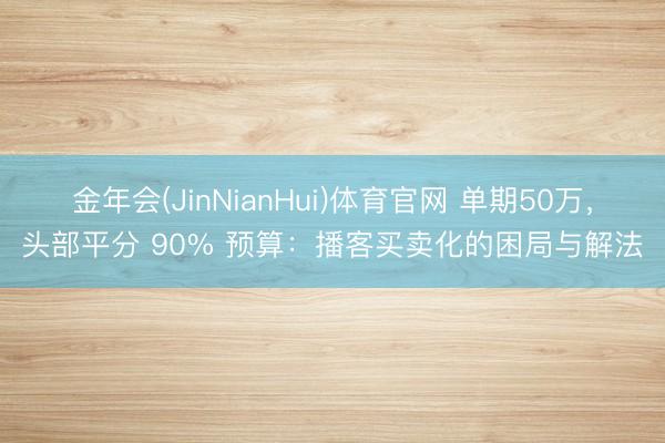 金年会(JinNianHui)体育官网 单期50万,头部平分 90% 预算:播客买卖化的困局与解法