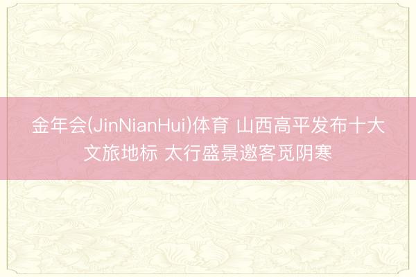金年会(JinNianHui)体育 山西高平发布十大文旅地标 太行盛景邀客觅阴寒