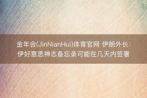金年会(JinNianHui)体育官网 伊朗外长：伊好意思神志备忘录可能在几天内签署