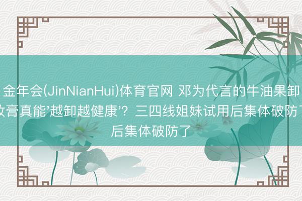 金年会(JinNianHui)体育官网 邓为代言的牛油果卸妆膏真能'越卸越健康'?三四线姐妹试用后集体破防了
