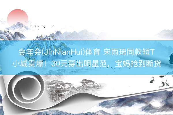 金年会(JinNianHui)体育 宋雨琦同款短T小城卖爆！30元穿出明星范，宝妈抢到断货