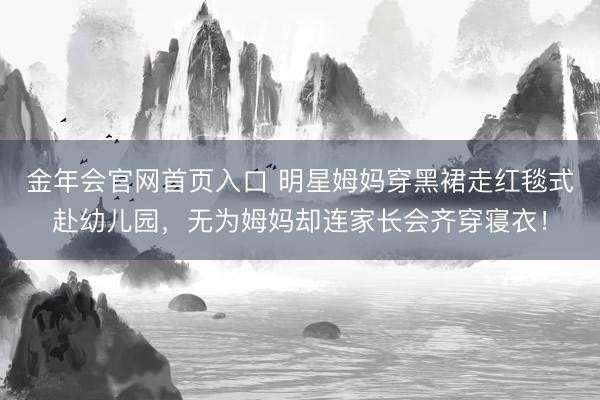 金年会官网首页入口 明星姆妈穿黑裙走红毯式赴幼儿园，无为姆妈却连家长会齐穿寝衣！