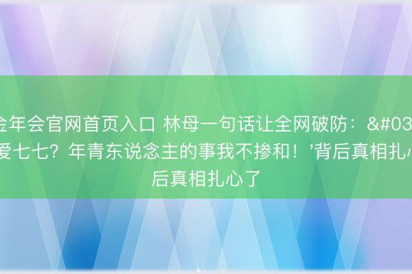金年会官网首页入口 林母一句话让全网破防：'心爱七七？年青东说念主的事我不掺和！'背后真相扎心了