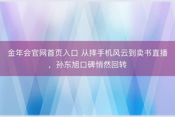 金年会官网首页入口 从摔手机风云到卖书直播，孙东旭口碑悄然回转
