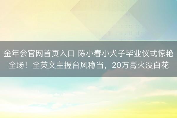 金年会官网首页入口 陈小春小犬子毕业仪式惊艳全场！全英文主握台风稳当，20万膏火没白花