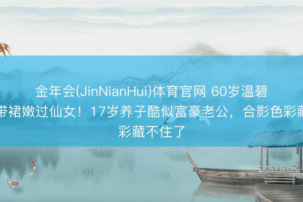 金年会(JinNianHui)体育官网 60岁温碧霞穿吊带裙嫩过仙女!17岁养子酷似富豪老公,合影色彩藏不住了