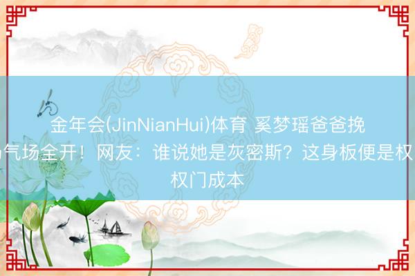 金年会(JinNianHui)体育 奚梦瑶爸爸挽女入场气场全开!网友:谁说她是灰密斯?这身板便是权门成本