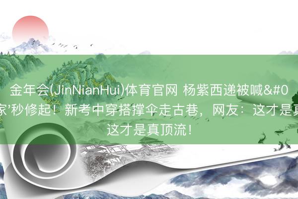 金年会(JinNianHui)体育官网 杨紫西递被喊'回家'秒修起!新考中穿搭撑伞走古巷,网友:这才是真顶流!