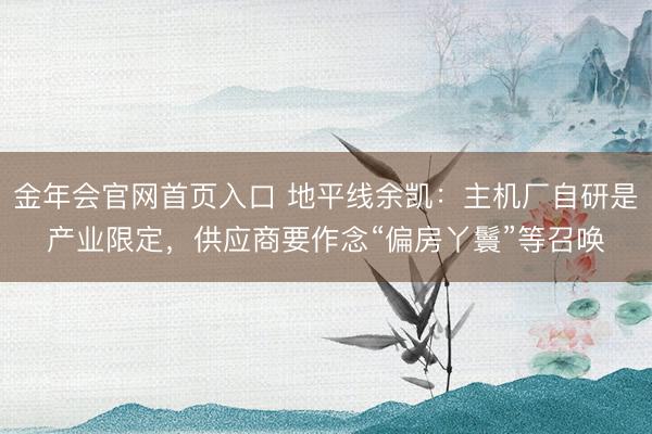 金年会官网首页入口 地平线余凯：主机厂自研是产业限定，供应商要作念“偏房丫鬟”等召唤