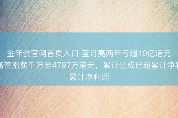 金年会官网首页入口 蓝月亮两年亏超10亿港元，高管涨薪千万至4797万港元，累计分成已超累计净利润