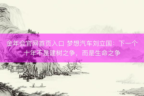 金年会官网首页入口 梦想汽车刘立国：下一个十年不是建树之争，而是生命之争