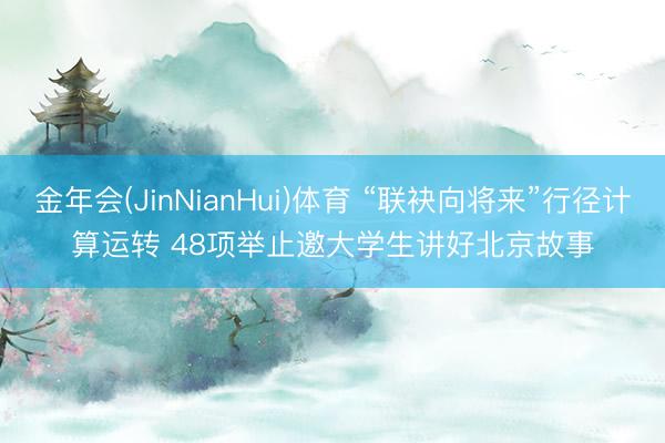 金年会(JinNianHui)体育 “联袂向将来”行径计算运转 48项举止邀大学生讲好北京故事