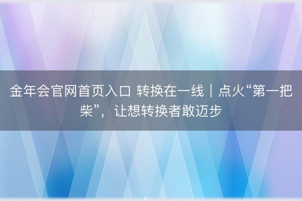 金年会官网首页入口 转换在一线｜点火“第一把柴”，让想转换者敢迈步