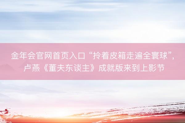金年会官网首页入口 “拎着皮箱走遍全寰球”， 卢燕《董夫东谈主》成就版来到上影节