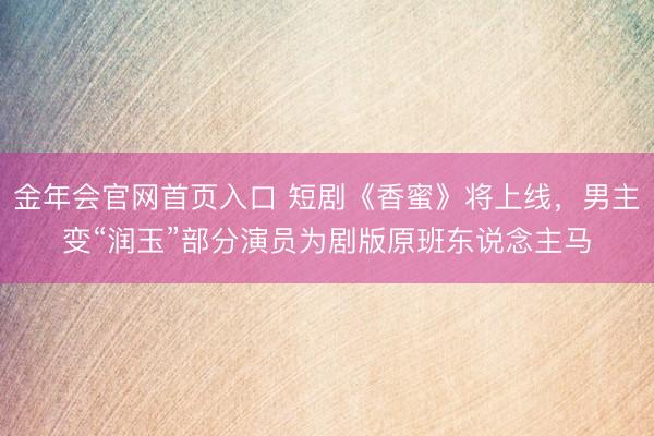金年会官网首页入口 短剧《香蜜》将上线，男主变“润玉”部分演员为剧版原班东说念主马