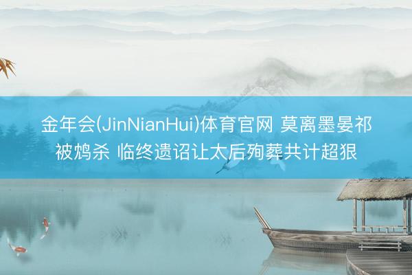 金年会(JinNianHui)体育官网 莫离墨晏祁被鸩杀 临终遗诏让太后殉葬共计超狠