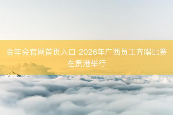 金年会官网首页入口 2026年广西员工齐唱比赛在贵港举行