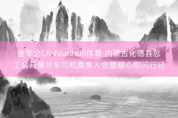 金年会(JinNianHui)体育 内蒙古化德县总工会开展货车司机麇集入会暨暖心慰问行径