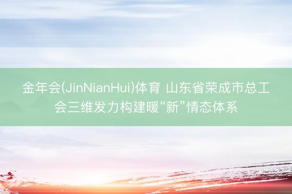 金年会(JinNianHui)体育 山东省荣成市总工会三维发力构建暖“新”情态体系