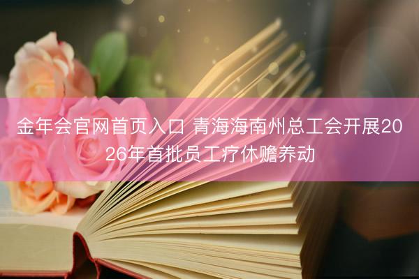 金年会官网首页入口 青海海南州总工会开展2026年首批员工疗休赡养动