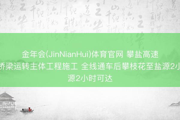 金年会(JinNianHui)体育官网 攀盐高速甘休性桥梁运转主体工程施工 全线通车后攀枝花至盐源2小时可达