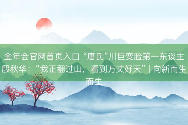 金年会官网首页入口 “唐氏”川巨变脸第一东谈主殷秋华：“我正翻过山，看到万丈好天” | 向新而生