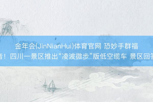 金年会(JinNianHui)体育官网 恐妙手群福音！四川一景区推出“凌波微步”版低空缆车 景区回答