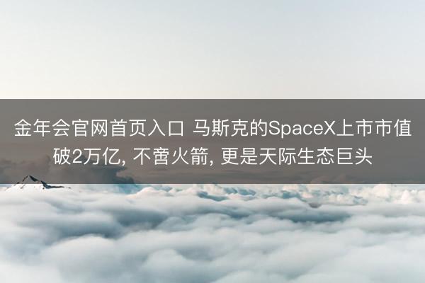 金年会官网首页入口 马斯克的SpaceX上市市值破2万亿, 不啻火箭, 更是天际生态巨头