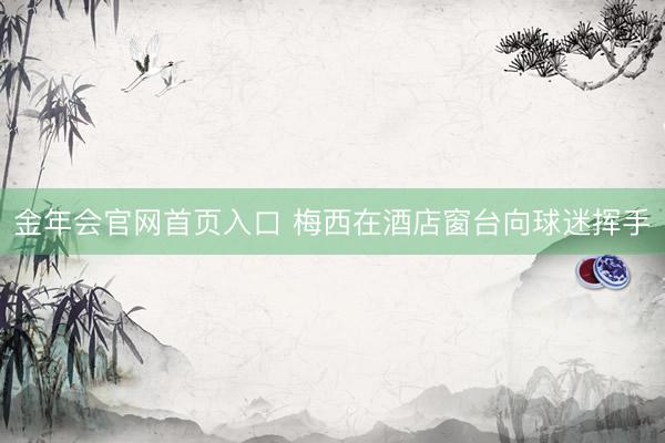 金年会官网首页入口 梅西在酒店窗台向球迷挥手