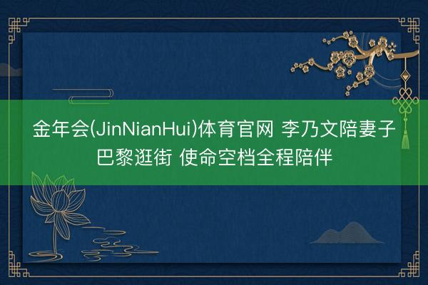 金年会(JinNianHui)体育官网 李乃文陪妻子巴黎逛街 使命空档全程陪伴