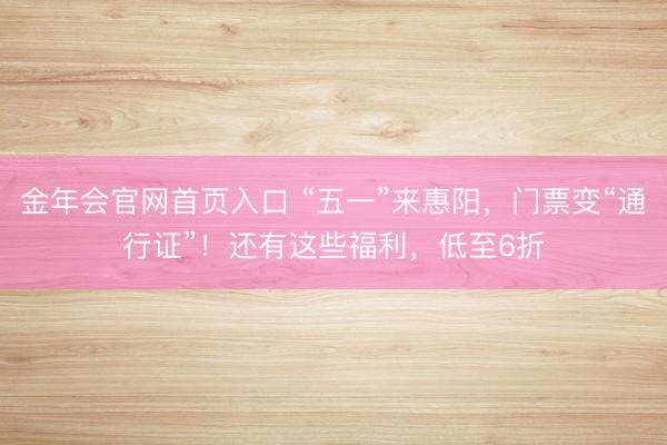 金年会官网首页入口 “五一”来惠阳,门票变“通行证”!还有这些福利,低至6折