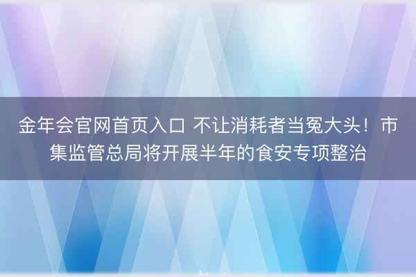 金年会官网首页入口 不让消耗者当冤大头!市集监管总局将开展半年的食安专项整治