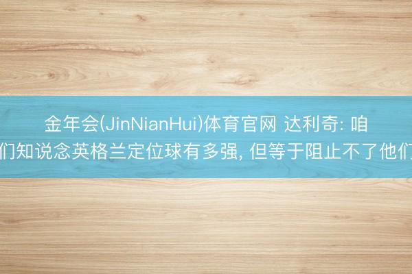 金年会(JinNianHui)体育官网 达利奇: 咱们知说念英格兰定位球有多强, 但等于阻止不了他们