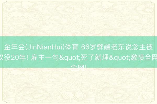金年会(JinNianHui)体育 66岁弊端老东说念主被奴役20年! 雇主一句"死了就埋"激愤全网!