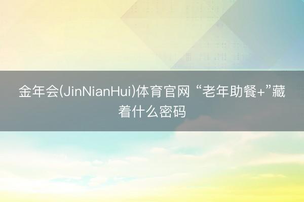 金年会(JinNianHui)体育官网 “老年助餐+”藏着什么密码