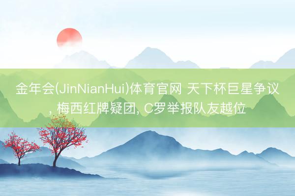 金年会(JinNianHui)体育官网 天下杯巨星争议, 梅西红牌疑团, C罗举报队友越位