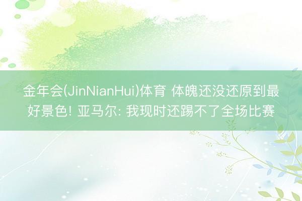 金年会(JinNianHui)体育 体魄还没还原到最好景色! 亚马尔: 我现时还踢不了全场比赛