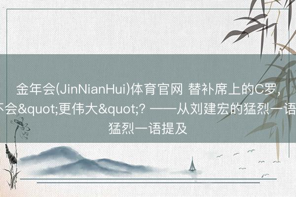 金年会(JinNianHui)体育官网 替补席上的C罗, 会不会"更伟大"? ——从刘建宏的猛烈一语提及